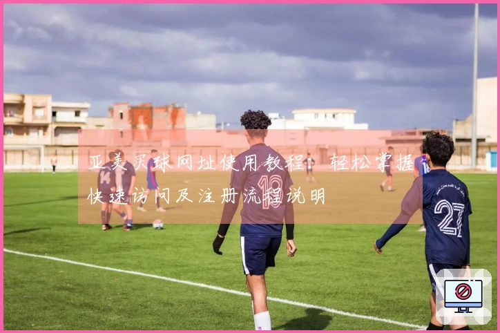 亚美买球网址使用教程：轻松掌握快速访问及注册流程说明