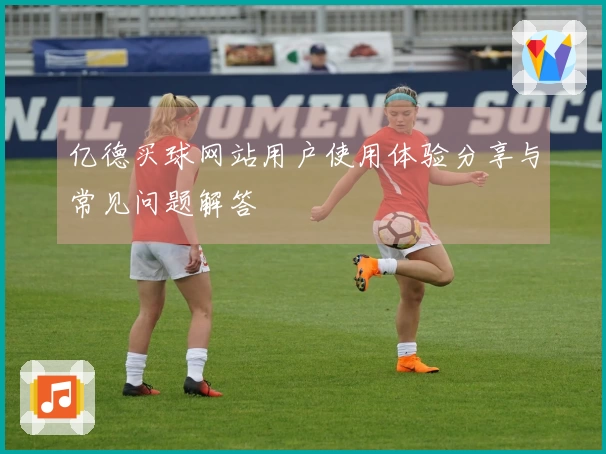 亿德买球网站用户使用体验分享与常见问题解答