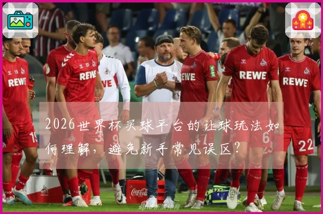 2026世界杯买球平台的让球玩法如何理解，避免新手常见误区？