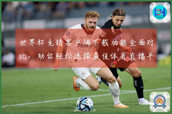 世界杯竞猜客户端下载功能全面对比，助你轻松选择最佳体育直播平台